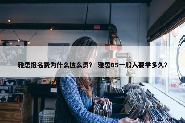 雅思报名费为什么这么贵？ 雅思65一般人要学多久？