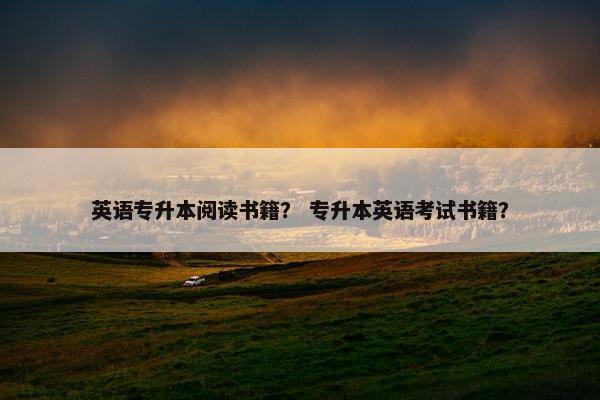 英语专升本阅读书籍？ 专升本英语考试书籍？