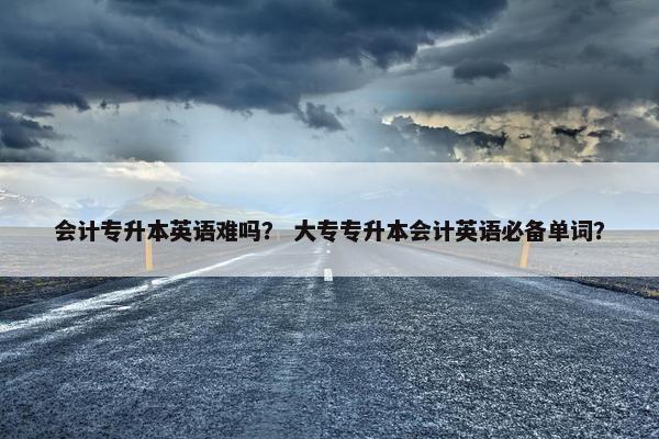 会计专升本英语难吗？ 大专专升本会计英语必备单词？