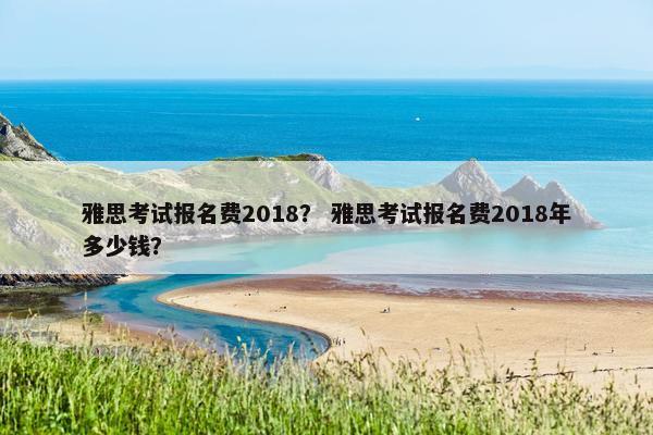 雅思考试报名费2018？ 雅思考试报名费2018年多少钱？