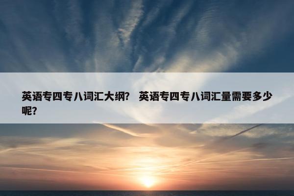 英语专四专八词汇大纲？ 英语专四专八词汇量需要多少呢？