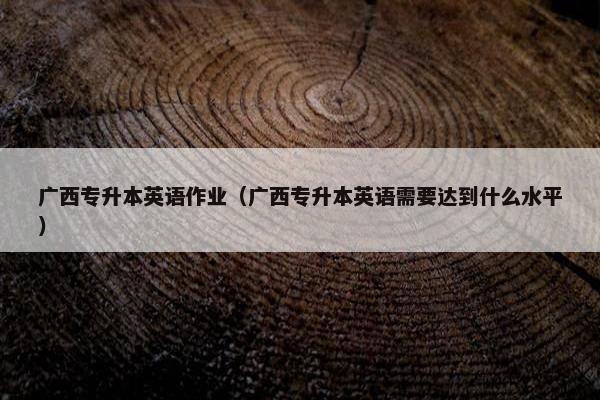 广西专升本英语作业（广西专升本英语需要达到什么水平）