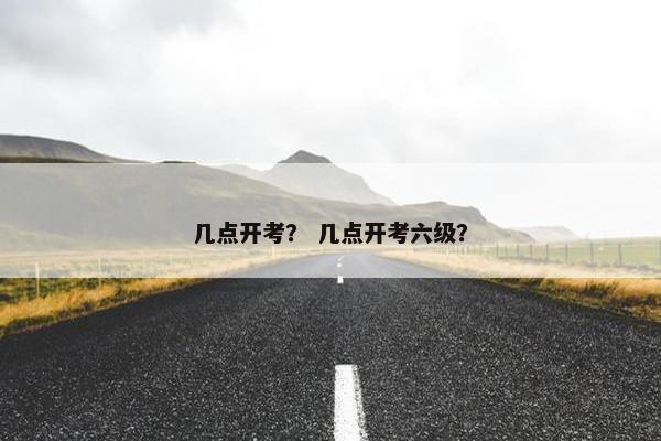 几点开考？ 几点开考六级？
