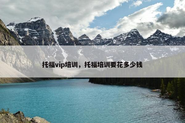 托福vip培训，托福培训要花多少钱