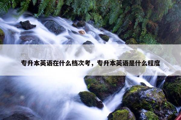 专升本英语在什么档次考，专升本英语是什么程度