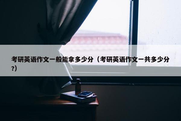 考研英语作文一般能拿多少分（考研英语作文一共多少分?）