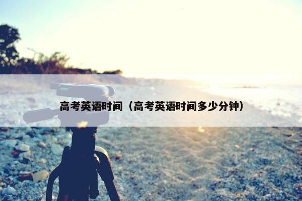 高考英语时间（高考英语时间多少分钟）