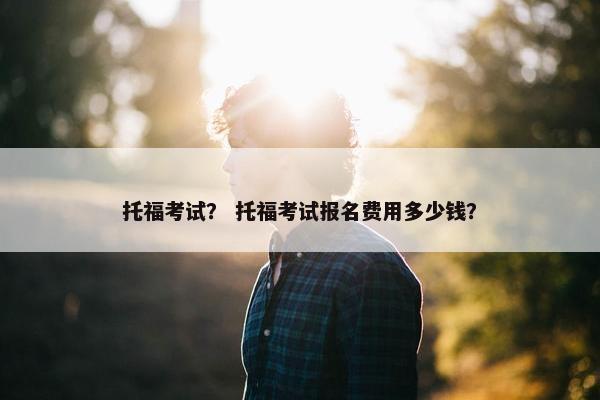 托福考试？ 托福考试报名费用多少钱？