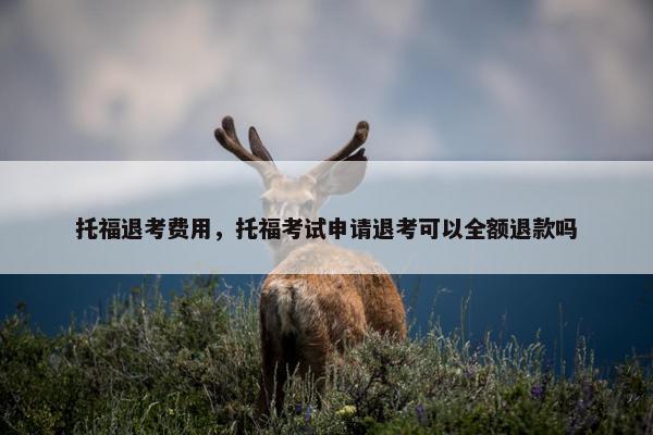 托福退考费用，托福考试申请退考可以全额退款吗