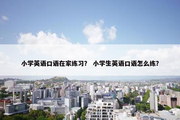 小学英语口语在家练习？ 小学生英语口语怎么练？