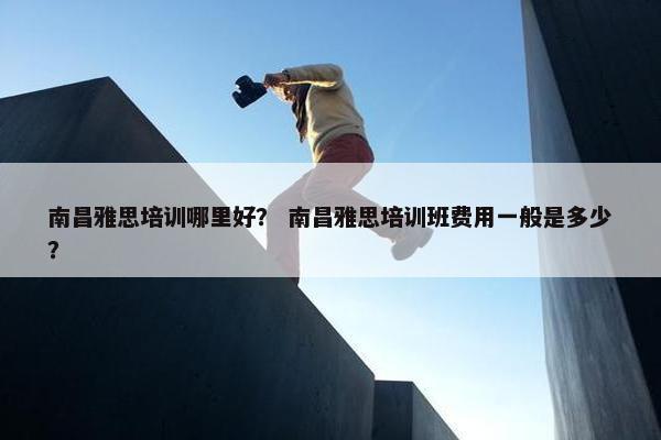 南昌雅思培训哪里好？ 南昌雅思培训班费用一般是多少？