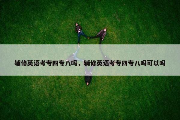 辅修英语考专四专八吗，辅修英语考专四专八吗可以吗