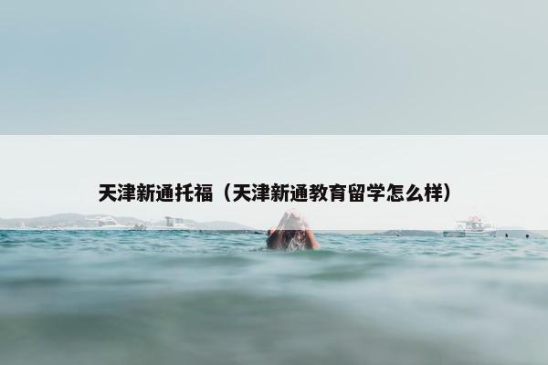 天津新通托福（天津新通教育留学怎么样）