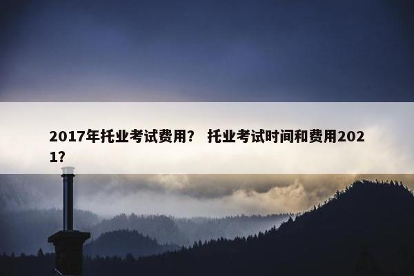 2017年托业考试费用？ 托业考试时间和费用2021？