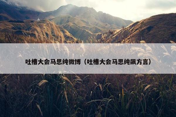 吐槽大会马思纯微博（吐槽大会马思纯飙方言）