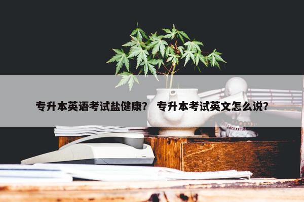 专升本英语考试盐健康？ 专升本考试英文怎么说？