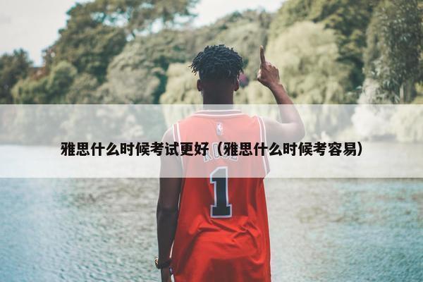 雅思什么时候考试更好（雅思什么时候考容易）