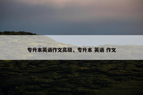 专升本英语作文高级，专升本 英语 作文