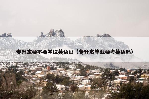 专升本要不要学位英语证（专升本毕业要考英语吗）