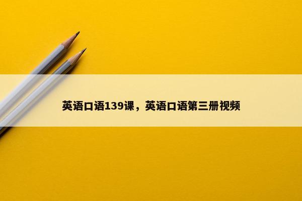 英语口语139课，英语口语第三册视频