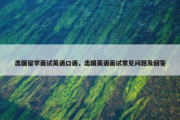 出国留学面试英语口语，出国英语面试常见问题及回答