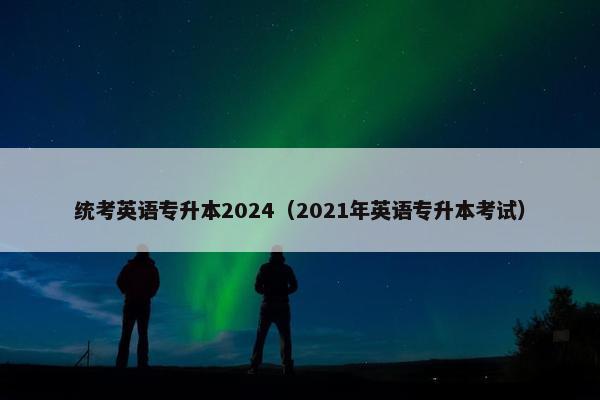 统考英语专升本2024（2021年英语专升本考试）