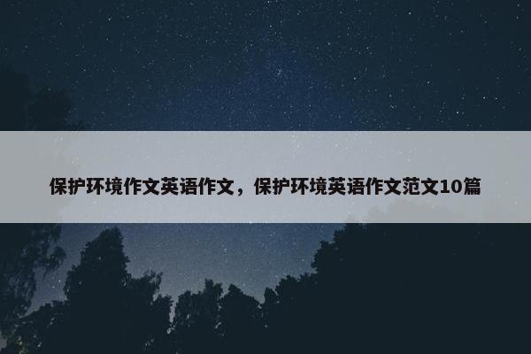 保护环境作文英语作文，保护环境英语作文范文10篇
