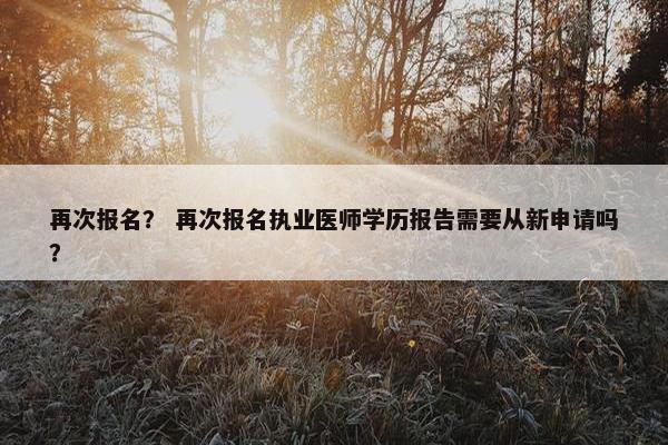 再次报名？ 再次报名执业医师学历报告需要从新申请吗？