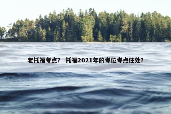老托福考点？ 托福2021年的考位考点住处？