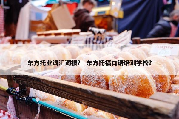 东方托业词汇词根？ 东方托福口语培训学校？