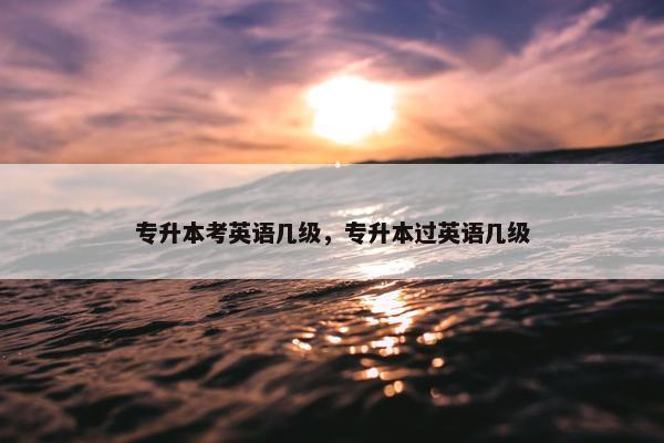 专升本考英语几级，专升本过英语几级