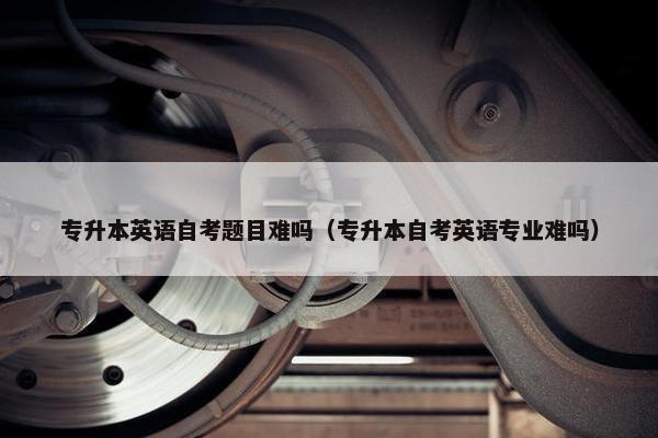 专升本英语自考题目难吗（专升本自考英语专业难吗）