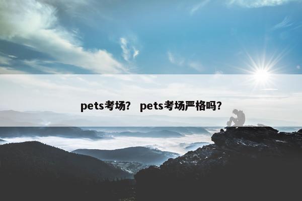 pets考场？ pets考场严格吗？