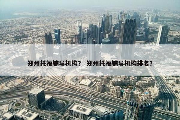 郑州托福辅导机构？ 郑州托福辅导机构排名？