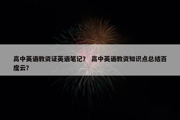 高中英语教资证英语笔记？ 高中英语教资知识点总结百度云？