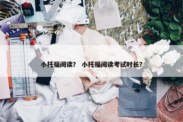 小托福阅读？ 小托福阅读考试时长？