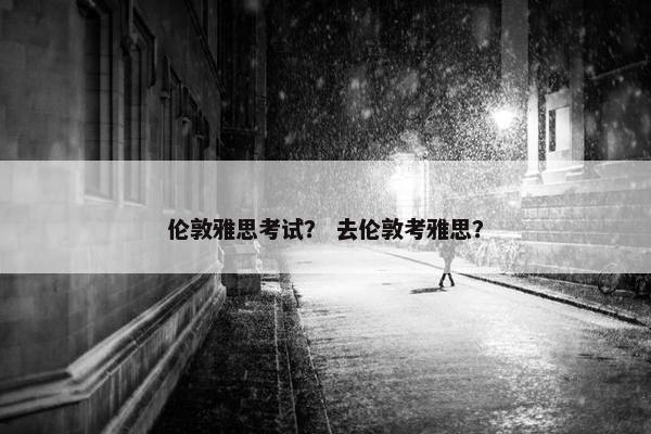伦敦雅思考试？ 去伦敦考雅思？