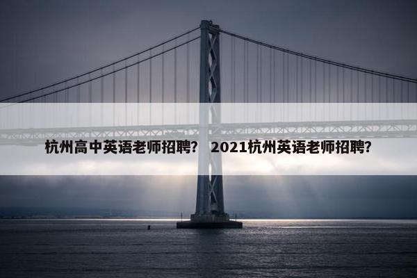 杭州高中英语老师招聘？ 2021杭州英语老师招聘？