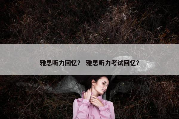 雅思听力回忆？ 雅思听力考试回忆？