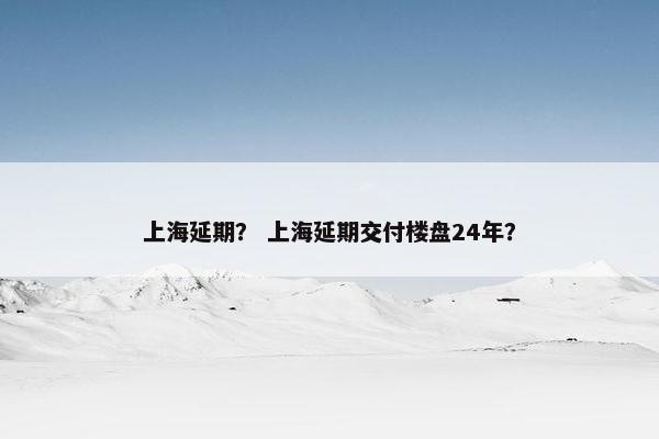 上海延期？ 上海延期交付楼盘24年？