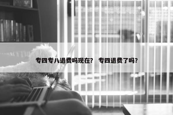 专四专八退费吗现在？ 专四退费了吗？