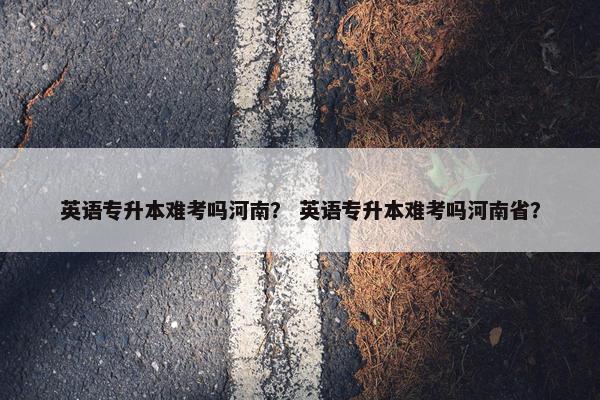 英语专升本难考吗河南？ 英语专升本难考吗河南省？
