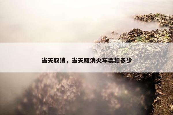 当天取消，当天取消火车票扣多少