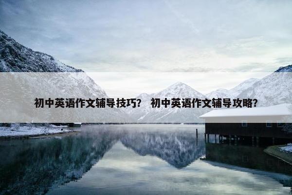 初中英语作文辅导技巧？ 初中英语作文辅导攻略？