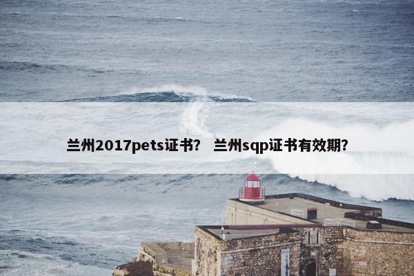 兰州2017pets证书？ 兰州sqp证书有效期？