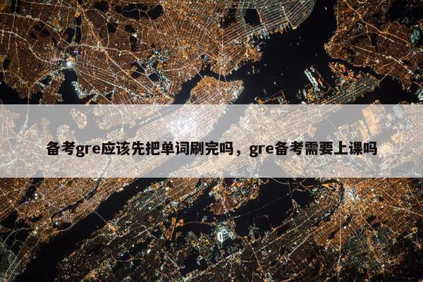 备考gre应该先把单词刷完吗，gre备考需要上课吗