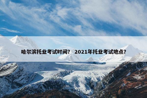 哈尔滨托业考试时间？ 2021年托业考试地点？