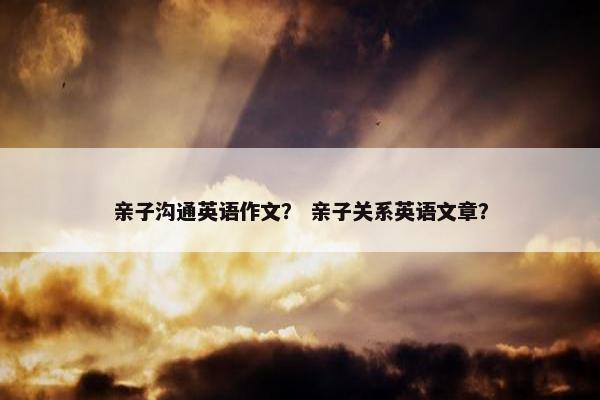 亲子沟通英语作文？ 亲子关系英语文章？