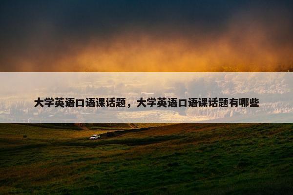 大学英语口语课话题，大学英语口语课话题有哪些