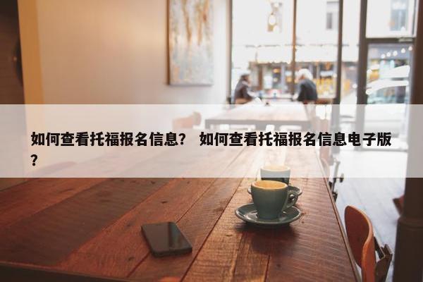 如何查看托福报名信息？ 如何查看托福报名信息电子版？